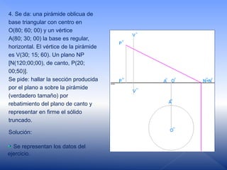 4. Se da: una pirámide oblicua de
base triangular con centro en
O(80; 60; 00) y un vértice
A(80; 30; 00) la base es regular,
horizontal. El vértice de la pirámide
es V(30; 15; 60). Un plano NP
[N(120;00;00), de canto, P(20;
00;50)].
Se pide: hallar la sección producida
por el plano a sobre la pirámide
(verdadero tamaño) por
rebatimiento del plano de canto y
representar en firme el sólido
truncado.
Solución:
Se representan los datos del
ejercicio.
 