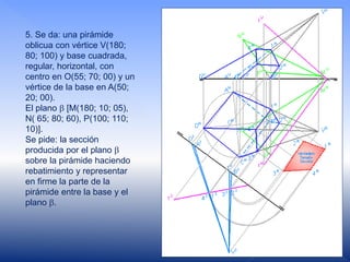 5. Se da: una pirámide
oblicua con vértice V(180;
80; 100) y base cuadrada,
regular, horizontal, con
centro en O(55; 70; 00) y un
vértice de la base en A(50;
20; 00).
El plano  [M(180; 10; 05),
N( 65; 80; 60), P(100; 110;
10)].
Se pide: la sección
producida por el plano 
sobre la pirámide haciendo
rebatimiento y representar
en firme la parte de la
pirámide entre la base y el
plano .
 