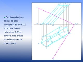 Se dibuja el prisma
oblicuo de base
pentagonal de radio OA
en la base inferior.
Nota: el eje OO’ es
paralelo a las aristas
del sólido en ambas
proyecciones.
 