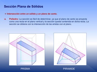 Intersección entre un sólido y un plano de canto.
a. Poliedro: La sección es fácil de determinar, ya que el plano de canto se proyecta
como una recta en el plano vertical y la sección queda contenida en dicha recta. La
sección se obtiene con la intersección de las aristas con el plano.
Sección Plana de Sólidos
PRISMA PIRAMIDE
 
