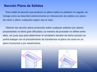 Para hallar la sección que produce un plano sobre un poliedro no regular, se
trabaja como se describió anteriormente en intersección de sólidos con plano
de canto o plano cualquiera según sea el caso.
Obtener las sección plana producida sobre cualquier poliedro por planos
proyectantes no tiene gran dificultad y la manera de proceder no difiere entre
ellos, así pues que para determinar el verdadero tamaño de dicha sección se
podrá trabajar con el procedimiento de transformar el plano de canto en un
plano horizontal o por rebatimiento.
Sección Plana de Sólidos
 