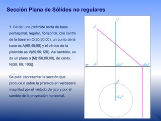 Sección Plana de Sólidos no regulares
1. Se da: una pirámide recta de base
pentagonal, regular, horizontal, con centro
de la base en O(80;90;00), un punto de la
base es A(80;45;00) y el vértice de la
pirámide es V(80;90;120). Así también, se
da un plano α [M(150;00;00), de canto,
N(30; 00; 100)].
Se pide: representar la sección que
produce α sobre la pirámide en verdadera
magnitud por el método de giro y por el
cambio de la proyección horizontal.
 