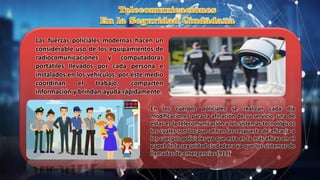 Las fuerzas policiales modernas hacen un
considerable uso de los equipamientos de
radiocomunicaciones y computadoras
portátiles llevados por cada persona e
instalados en los vehículos, por éste medio
coordinan el trabajo, comparten
información y brindan ayuda rápidamente.
En los cuerpos policiales se realizan cada día
modificaciones para la afinación de su servicio, una de
estas es la telecomunicación y los sistemas tecnológicos
los cuales son los que afinan las respuesta de eficacia a
los cuerpos policiales ya que esta es la más eficaz en el
papel de la seguridad ciudadana ya que los sistemas de
llamadas de emergencias (911)
 
