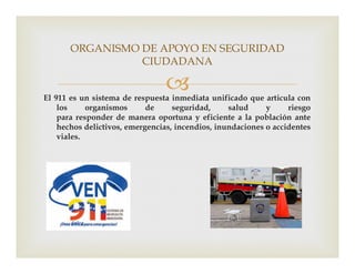 
ORGANISMO DE APOYO EN SEGURIDAD
CIUDADANA
El 911 es un sistema de respuesta inmediata unificado que articula con
los organismos de seguridad, salud y riesgo
para responder de manera oportuna y eficiente a la población ante
hechos delictivos, emergencias, incendios, inundaciones o accidentes
viales.viales.
 
