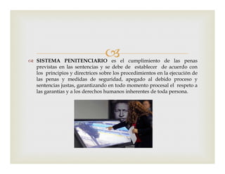  SISTEMA PENITENCIARIO es el cumplimiento de las penas
previstas en las sentencias y se debe de establecer de acuerdo con
los principios y directrices sobre los procedimientos en la ejecución de
las penas y medidas de seguridad, apegado al debido proceso y
sentencias justas, garantizando en todo momento procesal el respeto asentencias justas, garantizando en todo momento procesal el respeto a
las garantías y a los derechos humanos inherentes de toda persona.
 