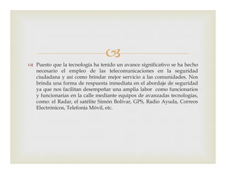
 Puesto que la tecnología ha tenido un avance significativo se ha hecho
necesario el empleo de las telecomunicaciones en la seguridad
ciudadana y así como brindar mejor servicio a las comunidades. Nos
brinda una forma de respuesta inmediata en el abordaje de seguridad
ya que nos facilitan desempeñar una amplia labor como funcionariosya que nos facilitan desempeñar una amplia labor como funcionarios
y funcionarias en la calle mediante equipos de avanzadas tecnologías,
como: el Radar, el satélite Simón Bolívar, GPS, Radio Ayuda, Correos
Electrónicos, Telefonía Móvil, etc.
 