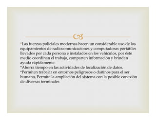 
*Las fuerzas policiales modernas hacen un considerable uso de los
equipamientos de radiocomunicaciones y computadoras portátiles
llevados por cada persona e instalados en los vehículos, por éste
medio coordinan el trabajo, comparten información y brindanmedio coordinan el trabajo, comparten información y brindan
ayuda rápidamente.
*Ahorra tiempo en las actividades de localización de datos.
*Permiten trabajar en entornos peligrosos o dañinos para el ser
humano, Permite la ampliación del sistema con la posible conexión
de diversas terminales
 