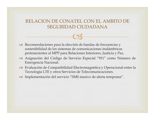 
 Recomendaciones para la elección de bandas de frecuencias y
sostenibilidad de los sistemas de comunicaciones inalámbricas
pertenecientes al MPP para Relaciones Interiores, Justicia y Paz.
 Asignación del Código de Servicio Especial “911” como Número de
RELACION DE CONATEL CON EL AMBITO DE
SEGURIDAD CIUDADANA
 Asignación del Código de Servicio Especial “911” como Número de
Emergencia Nacional.
 Evaluación de Compatibilidad Electromagnética y Operacional entre la
Tecnología LTE y otros Servicios de Telecomunicaciones.
 Implementación del servicio “SMS masivo de alerta temprana”.
 