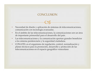 
• Necesidad de diseño y aplicación de sistemas de telecomunicaciones,
comunicación con tecnología avanzadas.
• En el ámbito de las telecomunicaciones, la comunicaciones son un área
de importante primordial para el desarrollo del país.
CONCLUSION
de importante primordial para el desarrollo del país.
• Las telecomunicaciones y la comunicación aportan grandes beneficios
a los sistema penitenciario y la seguridad ciudadana.
• CONATEL es el organismo de regulación, control, normalización y
planes técnicos para la promoción, desarrollo y protección de las
telecomunicaciones en el espacio geográfico venezolano
 