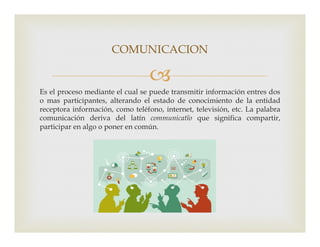 
Es el proceso mediante el cual se puede transmitir información entres dos
o mas participantes, alterando el estado de conocimiento de la entidad
receptora información, como teléfono, internet, televisión, etc. La palabra
comunicación deriva del latín communicatĭo que significa compartir,
participar en algo o poner en común.
COMUNICACION
participar en algo o poner en común.
 