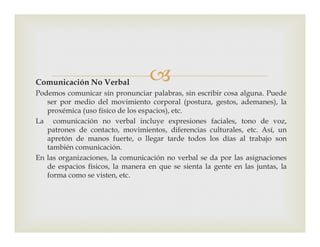 Comunicación No Verbal
Podemos comunicar sin pronunciar palabras, sin escribir cosa alguna. Puede
ser por medio del movimiento corporal (postura, gestos, ademanes), la
proxémica (uso físico de los espacios), etc.
La comunicación no verbal incluye expresiones faciales, tono de voz,La comunicación no verbal incluye expresiones faciales, tono de voz,
patrones de contacto, movimientos, diferencias culturales, etc. Así, un
apretón de manos fuerte, o llegar tarde todos los días al trabajo son
también comunicación.
En las organizaciones, la comunicación no verbal se da por las asignaciones
de espacios físicos, la manera en que se sienta la gente en las juntas, la
forma como se visten, etc.
 