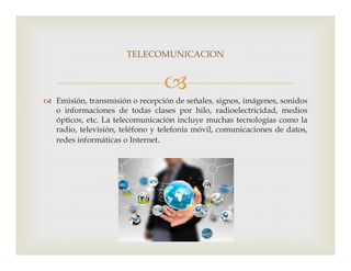 
 Emisión, transmisión o recepción de señales, signos, imágenes, sonidos
o informaciones de todas clases por hilo, radioelectricidad, medios
ópticos, etc. La telecomunicación incluye muchas tecnologías como la
radio, televisión, teléfono y telefonía móvil, comunicaciones de datos,
redes informáticas o Internet.
TELECOMUNICACION
redes informáticas o Internet.
 