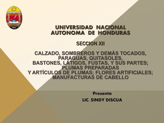 UNIVERSIDAD NACIONAL
AUTONOMA DE HONDURAS
SECCION XII
CALZADO, SOMBREROS Y DEMÁS TOCADOS,
PARAGUAS, QUITASOLES,
BASTONES, LÁTIGOS, FUSTAS, Y SUS PARTES;
PLUMAS PREPARADAS
Y ARTÍCULOS DE PLUMAS; FLORES ARTIFICIALES;
MANUFACTURAS DE CABELLO
Presenta
LIC. SINDY DISCUA
 