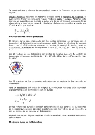 Se puede calcular el número áureo usando el teorema de Ptolomeo en un pentágono
regular.

Claudio Ptolomeo desarrolló un teorema conocido como el teorema de Ptolomeo, el
cual permite trazar un pentágono regular mediante regla y compás. Aplicando este
teorema un cuadrilátero es formado al quitar uno de los vértices del pentágono, Si las
diagonales y la base mayor miden b, y los lados y la base menor miden a, resulta que
b2 = a2 + ab lo que implica:




Relación con los sólidos platónicos

El número áureo esta relacionado con los sólidos platónicos, en particular con el
icosaedro y el dodecaedro, cuyas dimensiones están dadas en términos del número
áureo. Los 12 vértices de un icosaedro con aristas de longitud 2, pueden darse en
coordenadas cartesianas por los siguientes puntos: (0, ±1, ±φ), (±1, ±φ, 0), (±φ, 0,
±1)

Los 20 vértices de un dodecaedro con aristas de longitud 2/φ=√5−1, también se
pueden dar en términos similares: (±1, ±1, ±1), (0, ±1/φ, ±φ), (±1/φ, ±φ, 0), (±φ,
0, ±1/φ)




Las 12 esquinas de los rectángulos coinciden con los centros de las caras de un
dodecaedro.

Para un dodecaedro con aristas de longitud a, su volumen y su área total se pueden
expresar también en términos del número áureo:




Si tres rectángulos áureos se solapan paralelamente en sus centros, las 12 esquinas
de los rectángulos áureos coinciden exactamente con los vértices de un icosaedro, y
con los centros de las caras de un dodecaedro:

El punto que los rectángulos tienen en común es el centro tanto del dodecaedro como
del icosaedro.

El número áureo en la Naturaleza
 