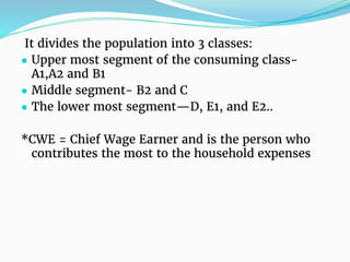 It divides the population into 3 classes:
● Upper most segment of the consuming class-
A1,A2 and B1
● Middle segment- B2 and C
● The lower most segment—D, E1, and E2..
*CWE = Chief Wage Earner and is the person who
contributes the most to the household expenses
 