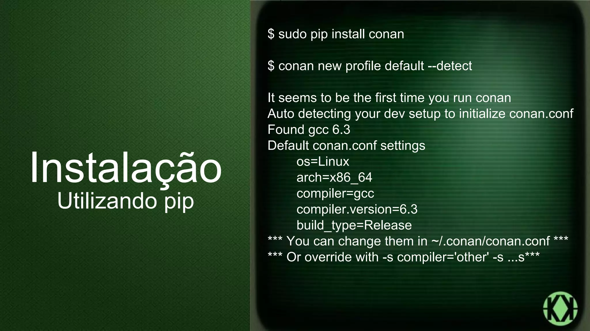 $ sudo pip install conan
$ conan new profile default --detect
It seems to be the first time you run conan
Auto detecting your dev setup to initialize conan.conf
Found gcc 6.3
Default conan.conf settings
os=Linux
arch=x86_64
compiler=gcc
compiler.version=6.3
build_type=Release
*** You can change them in ~/.conan/conan.conf ***
*** Or override with -s compiler='other' -s ...s***
Instalação
Utilizando pip
 
