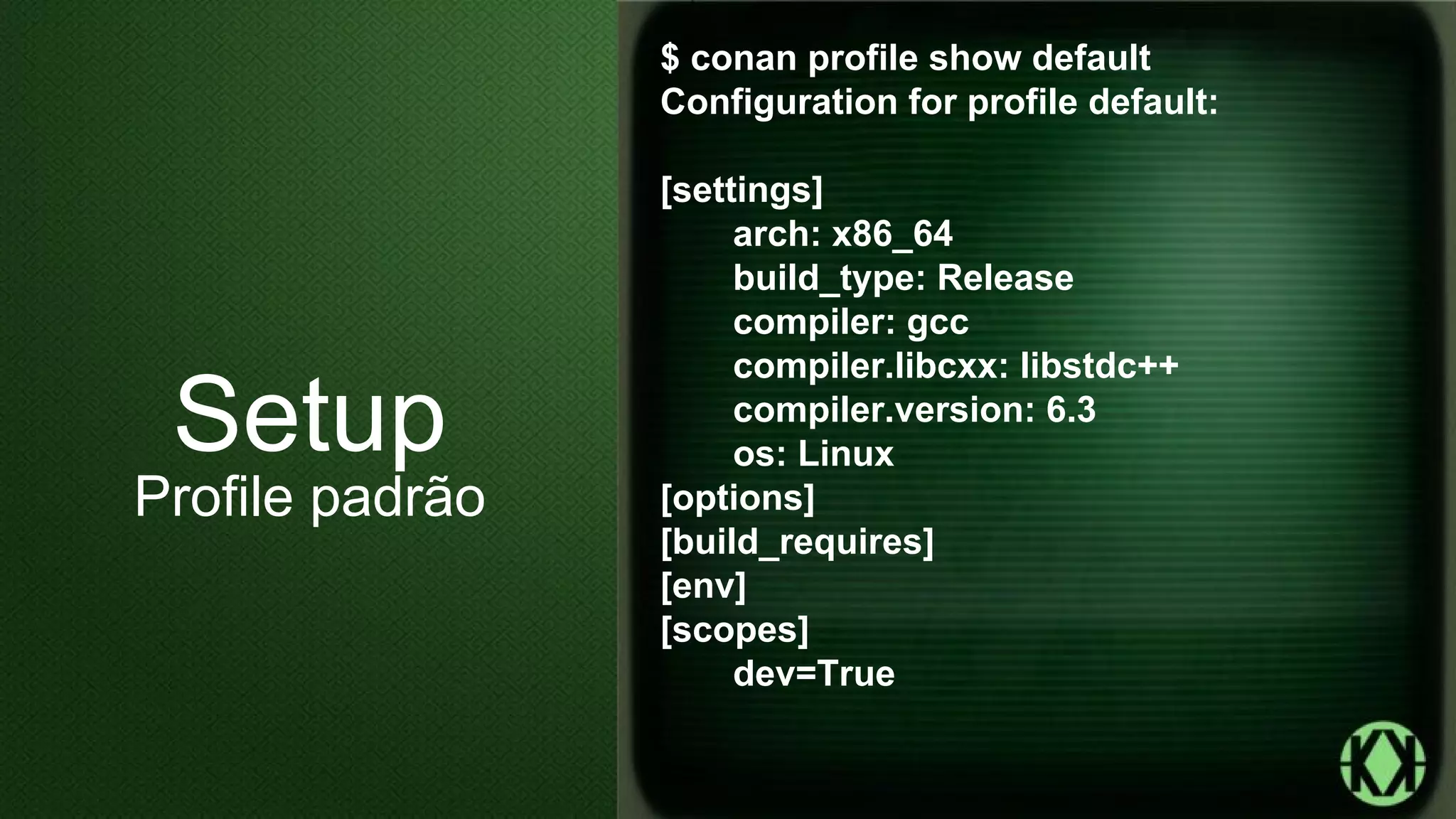 $ conan profile show default
Configuration for profile default:
[settings]
arch: x86_64
build_type: Release
compiler: gcc
compiler.libcxx: libstdc++
compiler.version: 6.3
os: Linux
[options]
[build_requires]
[env]
[scopes]
dev=True
Setup
Profile padrão
 