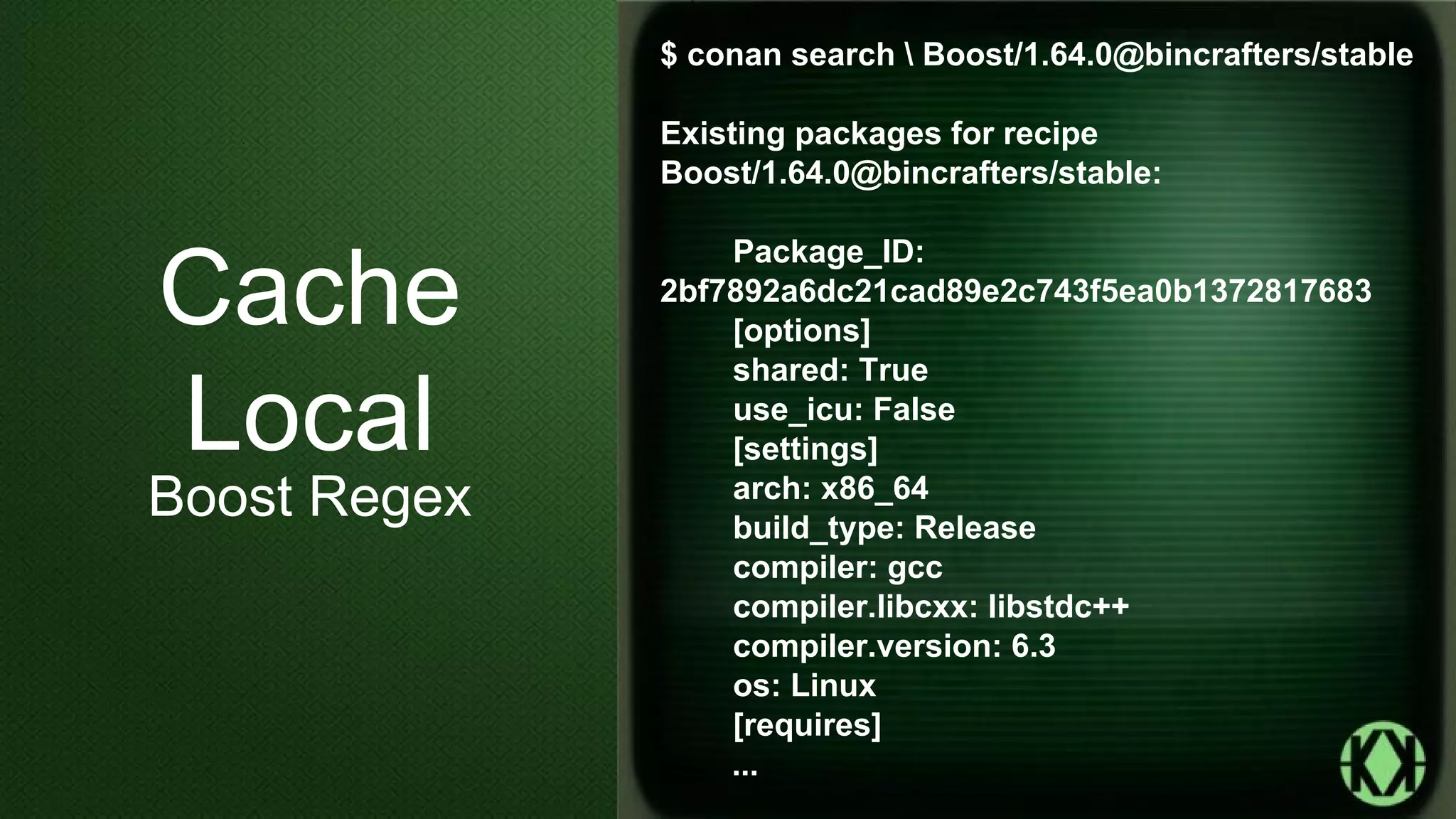 $ conan search  Boost/1.64.0@bincrafters/stable
Existing packages for recipe
Boost/1.64.0@bincrafters/stable:
Package_ID:
2bf7892a6dc21cad89e2c743f5ea0b1372817683
[options]
shared: True
use_icu: False
[settings]
arch: x86_64
build_type: Release
compiler: gcc
compiler.libcxx: libstdc++
compiler.version: 6.3
os: Linux
[requires]
...
Cache
Local
Boost Regex
 