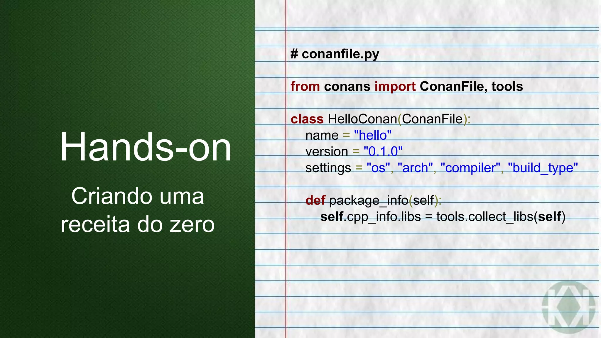 # conanfile.py
from conans import ConanFile, tools
class HelloConan(ConanFile):
name = "hello"
version = "0.1.0"
settings = "os", "arch", "compiler", "build_type"
def package_info(self):
self.cpp_info.libs = tools.collect_libs(self)
Hands-on
Criando uma
receita do zero
 