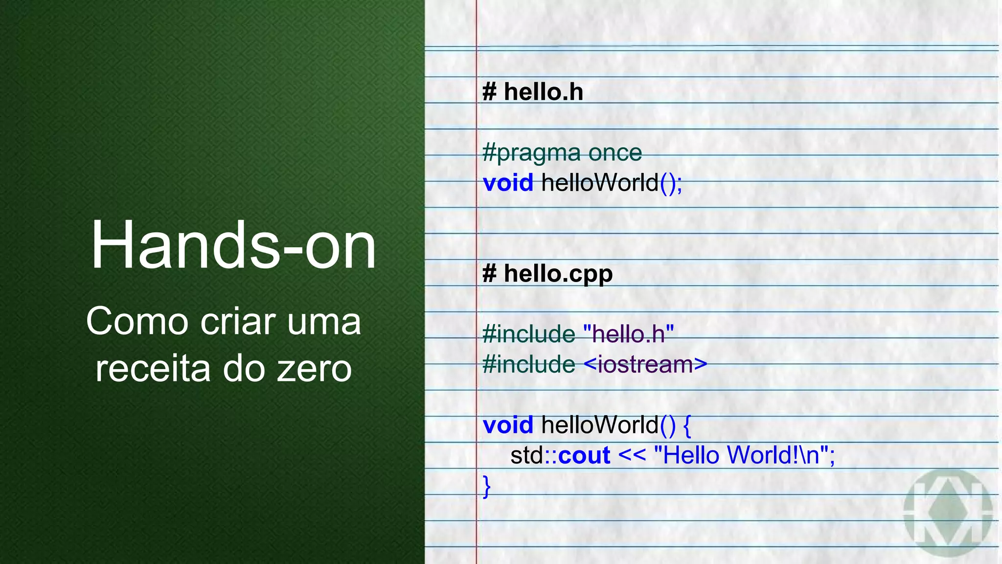 # hello.h
#pragma once
void helloWorld();
# hello.cpp
#include "hello.h"
#include <iostream>
void helloWorld() {
std::cout << "Hello World!n";
}
Hands-on
Como criar uma
receita do zero
 