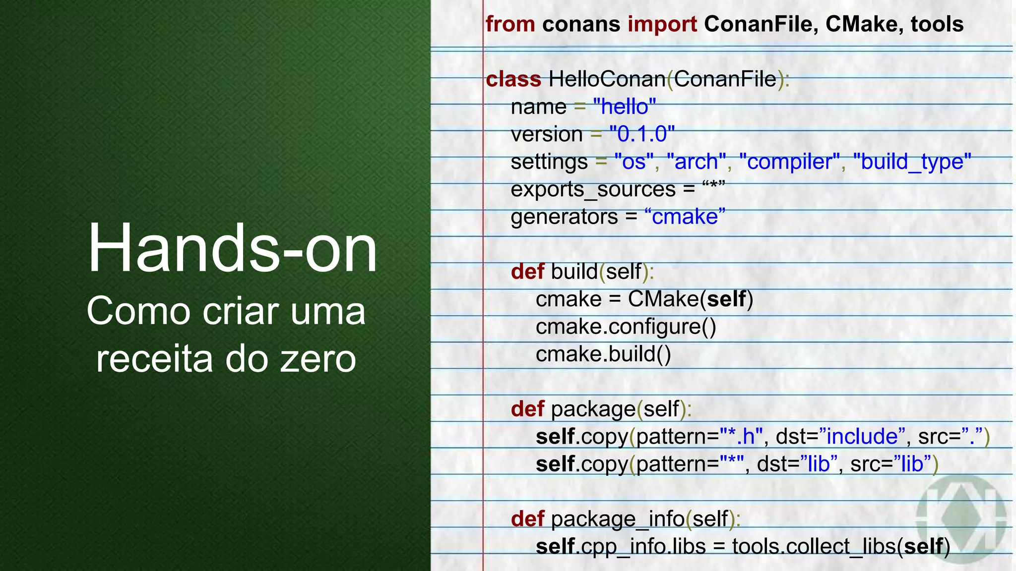 from conans import ConanFile, CMake, tools
class HelloConan(ConanFile):
name = "hello"
version = "0.1.0"
settings = "os", "arch", "compiler", "build_type"
exports_sources = “*”
generators = “cmake”
def build(self):
cmake = CMake(self)
cmake.configure()
cmake.build()
def package(self):
self.copy(pattern="*.h", dst=”include”, src=”.”)
self.copy(pattern="*", dst=”lib”, src=”lib”)
def package_info(self):
self.cpp_info.libs = tools.collect_libs(self)
Hands-on
Como criar uma
receita do zero
 