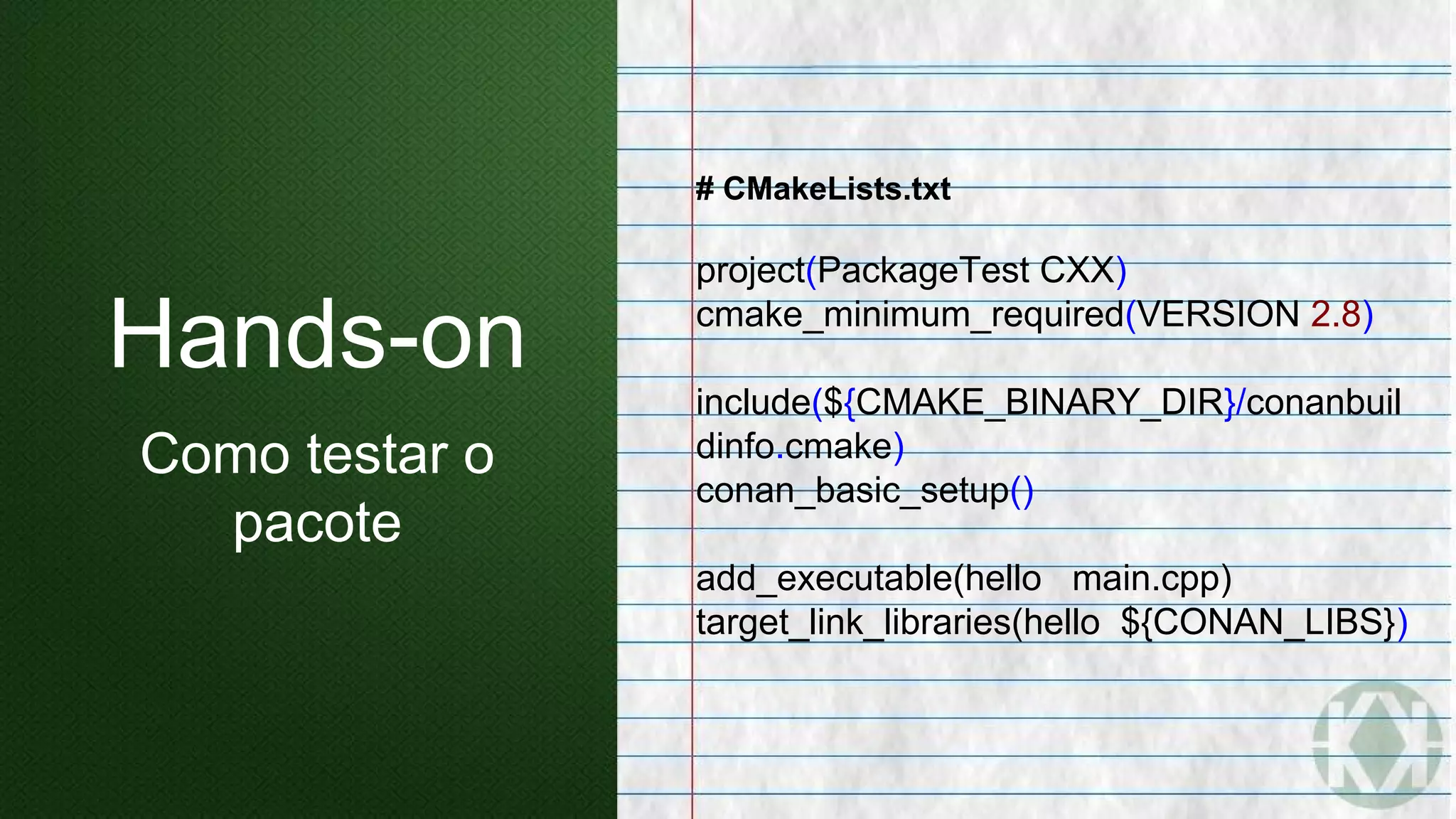 # CMakeLists.txt
project(PackageTest CXX)
cmake_minimum_required(VERSION 2.8)
include(${CMAKE_BINARY_DIR}/conanbuil
dinfo.cmake)
conan_basic_setup()
add_executable(hello main.cpp)
target_link_libraries(hello ${CONAN_LIBS})
Hands-on
Como testar o
pacote
 