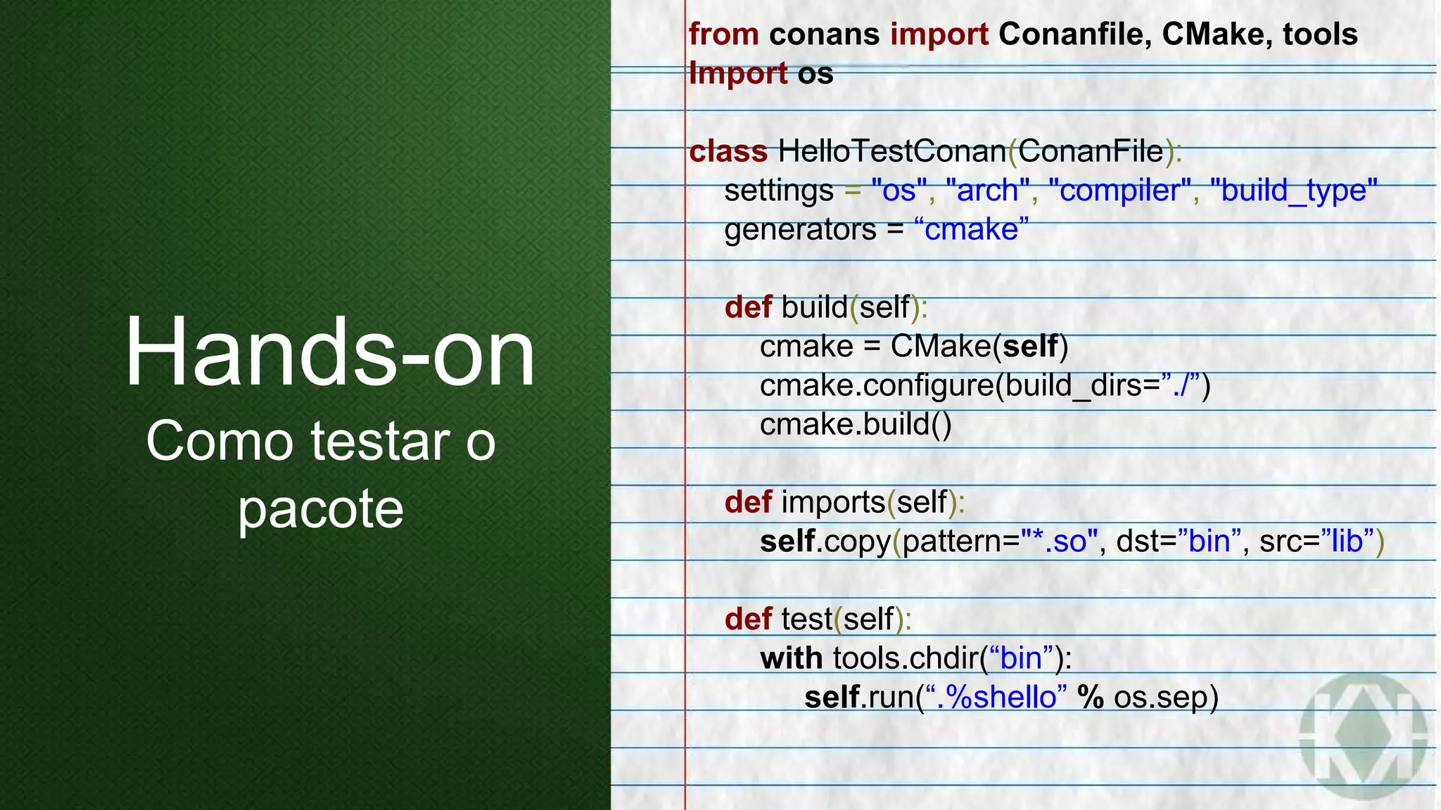 from conans import Conanfile, CMake, tools
Import os
class HelloTestConan(ConanFile):
settings = "os", "arch", "compiler", "build_type"
generators = “cmake”
def build(self):
cmake = CMake(self)
cmake.configure(build_dirs=”./”)
cmake.build()
def imports(self):
self.copy(pattern="*.so", dst=”bin”, src=”lib”)
def test(self):
with tools.chdir(“bin”):
self.run(“.%shello” % os.sep)
Hands-on
Como testar o
pacote
 