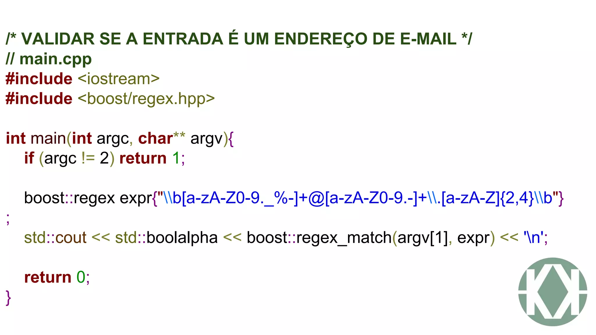 /* VALIDAR SE A ENTRADA É UM ENDEREÇO DE E-MAIL */
// main.cpp
#include <iostream>
#include <boost/regex.hpp>
int main(int argc, char** argv){
if (argc != 2) return 1;
boost::regex expr{"b[a-zA-Z0-9._%-]+@[a-zA-Z0-9.-]+.[a-zA-Z]{2,4}b"}
;
std::cout << std::boolalpha << boost::regex_match(argv[1], expr) << 'n';
return 0;
}
 