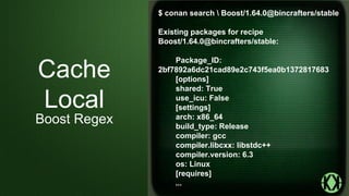 $ conan search  Boost/1.64.0@bincrafters/stable
Existing packages for recipe
Boost/1.64.0@bincrafters/stable:
Package_ID:
2bf7892a6dc21cad89e2c743f5ea0b1372817683
[options]
shared: True
use_icu: False
[settings]
arch: x86_64
build_type: Release
compiler: gcc
compiler.libcxx: libstdc++
compiler.version: 6.3
os: Linux
[requires]
...
Cache
Local
Boost Regex
 