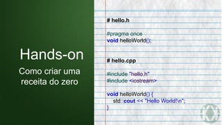 # hello.h
#pragma once
void helloWorld();
# hello.cpp
#include "hello.h"
#include <iostream>
void helloWorld() {
std::cout << "Hello World!n";
}
Hands-on
Como criar uma
receita do zero
 