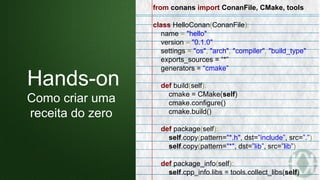 from conans import ConanFile, CMake, tools
class HelloConan(ConanFile):
name = "hello"
version = "0.1.0"
settings = "os", "arch", "compiler", "build_type"
exports_sources = “*”
generators = “cmake”
def build(self):
cmake = CMake(self)
cmake.configure()
cmake.build()
def package(self):
self.copy(pattern="*.h", dst=”include”, src=”.”)
self.copy(pattern="*", dst=”lib”, src=”lib”)
def package_info(self):
self.cpp_info.libs = tools.collect_libs(self)
Hands-on
Como criar uma
receita do zero
 