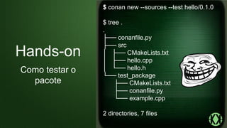 $ conan new --sources --test hello/0.1.0
$ tree .
.
├── conanfile.py
├── src
│ ├── CMakeLists.txt
│ ├── hello.cpp
│ └── hello.h
└── test_package
├── CMakeLists.txt
├── conanfile.py
└── example.cpp
2 directories, 7 files
Hands-on
Como testar o
pacote
 