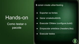 $ conan create uilian/testing
● Exportar os fontes
● Gerar cmakebuildinfo
● Executar CMake (configure,build)
● Empacotar artefatos (headers,libs)
● Executar testes
Hands-on
Como testar o
pacote
 