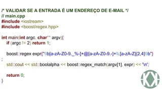 /* VALIDAR SE A ENTRADA É UM ENDEREÇO DE E-MAIL */
// main.cpp
#include <iostream>
#include <boost/regex.hpp>
int main(int argc, char** argv){
if (argc != 2) return 1;
boost::regex expr{"b[a-zA-Z0-9._%-]+@[a-zA-Z0-9.-]+.[a-zA-Z]{2,4}b"}
;
std::cout << std::boolalpha << boost::regex_match(argv[1], expr) << 'n';
return 0;
}
 