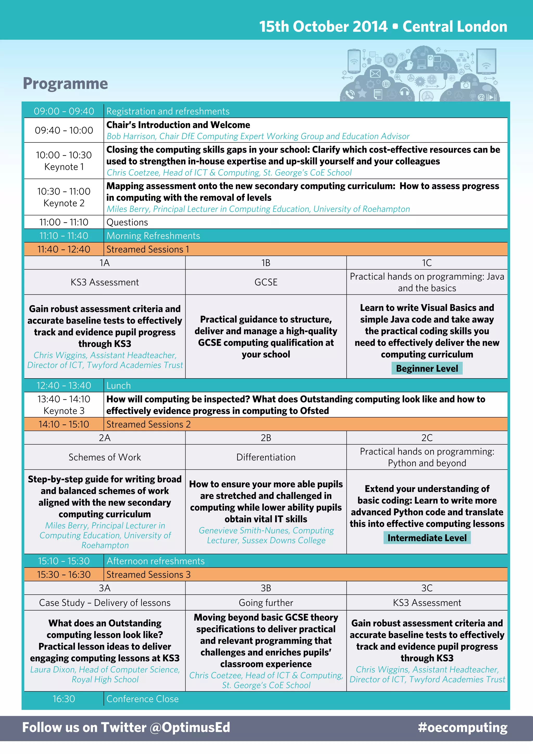Programme
Follow us on Twitter @OptimusEd	 #oecomputing
09:00 – 09:40 Registration and refreshments
09:40 – 10:00
Chair’s Introduction and Welcome
Bob Harrison, Chair DfE Computing Expert Working Group and Education Advisor
10:00 – 10:30
Keynote 1
Closing the computing skills gaps in your school: Clarify which cost-effective resources can be
used to strengthen in-house expertise and up-skill yourself and your colleagues
Chris Coetzee, Head of ICT & Computing, St. George’s CoE School
10:30 – 11:00
Keynote 2
Mapping assessment onto the new secondary computing curriculum: How to assess progress
in computing with the removal of levels
Miles Berry, Principal Lecturer in Computing Education, University of Roehampton
11:00 – 11:10 Questions
11:10 – 11:40 Morning Refreshments
11:40 – 12:40 Streamed Sessions 1
1A 1B 1C
KS3 Assessment GCSE
Practical hands on programming: Java
and the basics
Gain robust assessment criteria and
accurate baseline tests to effectively
track and evidence pupil progress
through KS3
Chris Wiggins, Assistant Headteacher,
Director of ICT, Twyford Academies Trust
Practical guidance to structure,
deliver and manage a high-quality
GCSE computing qualification at
your school
Learn to write Visual Basics and
simple Java code and take away
the practical coding skills you
need to effectively deliver the new
computing curriculum
Beginner Level
12:40 – 13:40 Lunch
13:40 – 14:10
Keynote 3
How will computing be inspected? What does Outstanding computing look like and how to
effectively evidence progress in computing to Ofsted
14:10 – 15:10 Streamed Sessions 2
2A 2B 2C
Schemes of Work Differentiation
Practical hands on programming:
Python and beyond
Step-by-step guide for writing broad
and balanced schemes of work
aligned with the new secondary
computing curriculum
Miles Berry, Principal Lecturer in
Computing Education, University of
Roehampton
How to ensure your more able pupils
are stretched and challenged in
computing while lower ability pupils
obtain vital IT skills
Genevieve Smith-Nunes, Computing
Lecturer, Sussex Downs College
Extend your understanding of
basic coding: Learn to write more
advanced Python code and translate
this into effective computing lessons
Intermediate Level
15:10 – 15:30 Afternoon refreshments
15:30 – 16:30 Streamed Sessions 3
3A 3B 3C
Case Study – Delivery of lessons Going further KS3 Assessment
What does an Outstanding
computing lesson look like?
Practical lesson ideas to deliver
engaging computing lessons at KS3
Laura Dixon, Head of Computer Science,
Royal High School
Moving beyond basic GCSE theory
specifications to deliver practical
and relevant programming that
challenges and enriches pupils’
classroom experience
Chris Coetzee, Head of ICT & Computing,
St. George’s CoE School
Gain robust assessment criteria and
accurate baseline tests to effectively
track and evidence pupil progress
through KS3
Chris Wiggins, Assistant Headteacher,
Director of ICT, Twyford Academies Trust
16:30 Conference Close
15th October 2014 • Central London
 