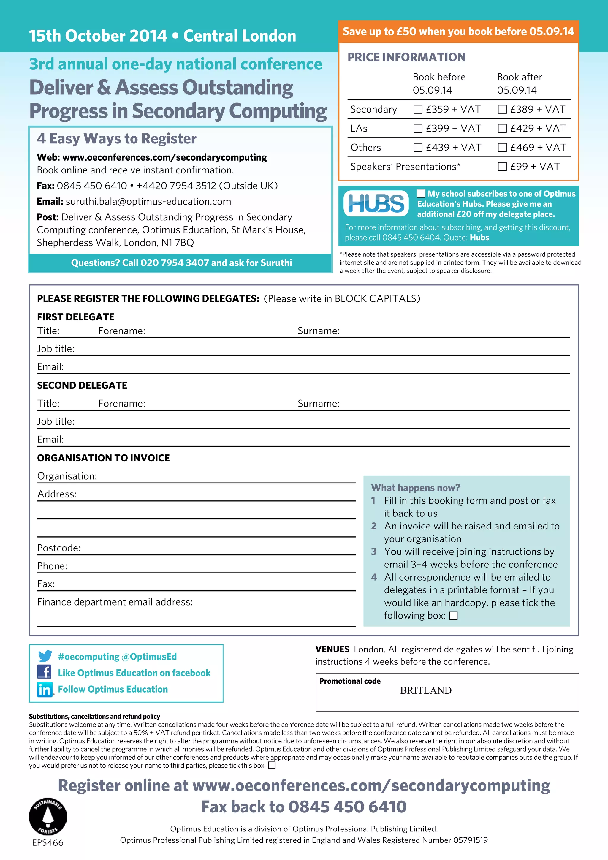 15th October 2014 • Central London
3rd annual one-day national conference
Deliver&AssessOutstanding
ProgressinSecondaryComputing
*Please note that speakers’ presentations are accessible via a password protected
internet site and are not supplied in printed form. They will be available to download
a week after the event, subject to speaker disclosure.
PRICE INFORMATION	
	 Book before 	 Book after
	 05.09.14	 05.09.14
Secondary 	 £359 + VAT	 £389 + VAT
LAs 	 £399 + VAT	 £429 + VAT
Others	 £439 + VAT	 £469 + VAT
Speakers’ Presentations*	 £99 + VAT	
Register online at www.oeconferences.com/secondarycomputing
Fax back to 0845 450 6410
Optimus Education is a division of Optimus Professional Publishing Limited.
Optimus Professional Publishing Limited registered in England and Wales Registered Number 05791519
PLEASE REGISTER THE FOLLOWING DELEGATES: (Please write in BLOCK CAPITALS)
First Delegate
Title: Forename:	 Surname:
Job title:	
Email:
Second Delegate
Title: Forename:	 Surname:
Job title:	
Email:
Organisation to invoice
Organisation:
Address:
	
Postcode:
Phone:	
Fax:
Finance department email address:
What happens now?
1	 Fill in this booking form and post or fax
it back to us
2	 An invoice will be raised and emailed to
your organisation
3	 You will receive joining instructions by
email 3–4 weeks before the conference
4	 All correspondence will be emailed to
delegates in a printable format – If you
would like an hardcopy, please tick the
following box:
Substitutions, cancellations and refund policy
Substitutions welcome at any time. Written cancellations made four weeks before the conference date will be subject to a full refund. Written cancellations made two weeks before the
conference date will be subject to a 50% + VAT refund per ticket. Cancellations made less than two weeks before the conference date cannot be refunded. All cancellations must be made
in writing. Optimus Education reserves the right to alter the programme without notice due to unforeseen circumstances. We also reserve the right in our absolute discretion and without
further liability to cancel the programme in which all monies will be refunded. Optimus Education and other divisions of Optimus Professional Publishing Limited safeguard your data. We
will endeavour to keep you informed of our other conferences and products where appropriate and may occasionally make your name available to reputable companies outside the group. If
you would prefer us not to release your name to third parties, please tick this box.
EPS466
VENUES London. All registered delegates will be sent full joining
instructions 4 weeks before the conference.
Promotional code
Save up to £50 when you book before 05.09.14
#oecomputing @OptimusEd
Like Optimus Education on facebook
Follow Optimus Education
My school subscribes to one of Optimus
Education’s Hubs. Please give me an
additional £20 off my delegate place.
For more information about subscribing, and getting this discount,
please call 0845 450 6404. Quote: Hubs
4 Easy Ways to Register
Web: www.oeconferences.com/secondarycomputing
Book online and receive instant confirmation.
Fax: 0845 450 6410 • +4420 7954 3512 (Outside UK)
Email: suruthi.bala@optimus-education.com
Post: Deliver & Assess Outstanding Progress in Secondary
Computing conference, Optimus Education, St Mark’s House,
Shepherdess Walk, London, N1 7BQ
Questions? Call 020 7954 3407 and ask for Suruthi
BRITLAND
 