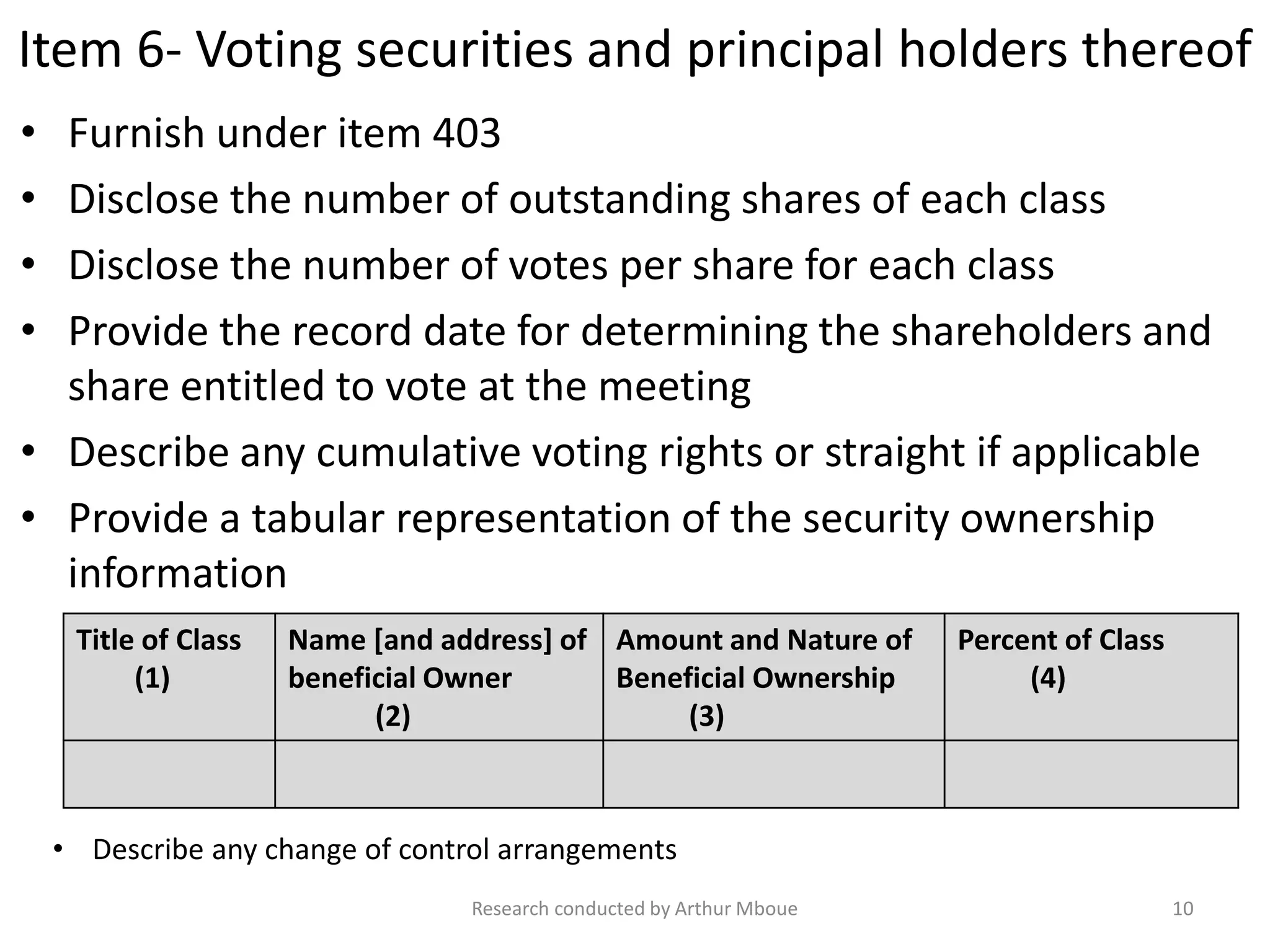 Item 6- Voting securities and principal holders thereof
• Furnish under item 403
• Disclose the number of outstanding shares of each class
• Disclose the number of votes per share for each class
• Provide the record date for determining the shareholders and
share entitled to vote at the meeting
• Describe any cumulative voting rights or straight if applicable
• Provide a tabular representation of the security ownership
information
Title of Class
(1)
Name [and address] of
beneficial Owner
(2)
Amount and Nature of
Beneficial Ownership
(3)
Percent of Class
(4)
Research conducted by Arthur Mboue 10
• Describe any change of control arrangements
 
