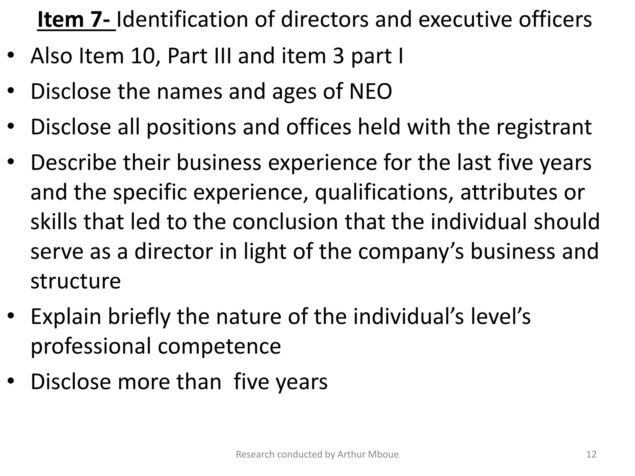Item 7- Identification of directors and executive officers
• Also Item 10, Part III and item 3 part I
• Disclose the names and ages of NEO
• Disclose all positions and offices held with the registrant
• Describe their business experience for the last five years
and the specific experience, qualifications, attributes or
skills that led to the conclusion that the individual should
serve as a director in light of the company’s business and
structure
• Explain briefly the nature of the individual’s level’s
professional competence
• Disclose more than five years
Research conducted by Arthur Mboue 12
 