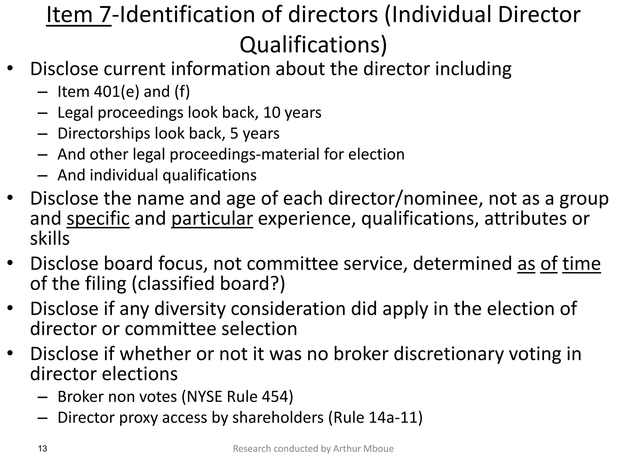 13
Item 7-Identification of directors (Individual Director
Qualifications)
• Disclose current information about the director including
– Item 401(e) and (f)
– Legal proceedings look back, 10 years
– Directorships look back, 5 years
– And other legal proceedings-material for election
– And individual qualifications
• Disclose the name and age of each director/nominee, not as a group
and specific and particular experience, qualifications, attributes or
skills
• Disclose board focus, not committee service, determined as of time
of the filing (classified board?)
• Disclose if any diversity consideration did apply in the election of
director or committee selection
• Disclose if whether or not it was no broker discretionary voting in
director elections
– Broker non votes (NYSE Rule 454)
– Director proxy access by shareholders (Rule 14a-11)
Research conducted by Arthur Mboue
 