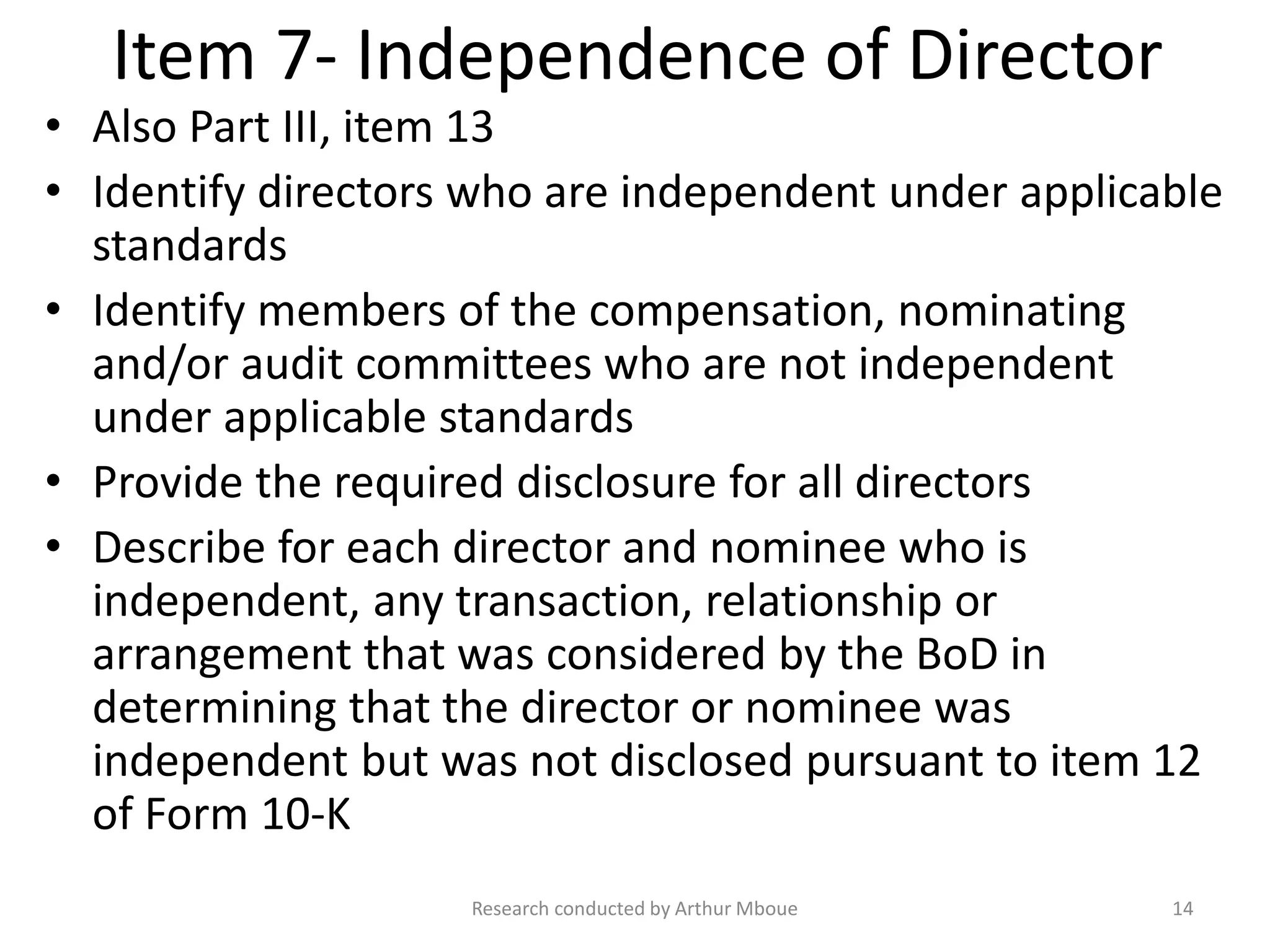 Item 7- Independence of Director
• Also Part III, item 13
• Identify directors who are independent under applicable
standards
• Identify members of the compensation, nominating
and/or audit committees who are not independent
under applicable standards
• Provide the required disclosure for all directors
• Describe for each director and nominee who is
independent, any transaction, relationship or
arrangement that was considered by the BoD in
determining that the director or nominee was
independent but was not disclosed pursuant to item 12
of Form 10-K
Research conducted by Arthur Mboue 14
 