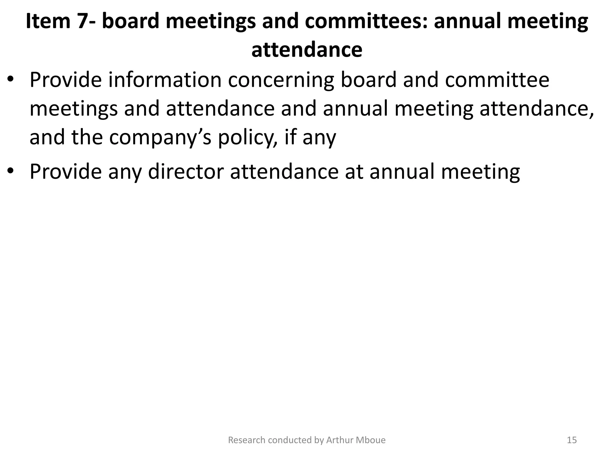 Item 7- board meetings and committees: annual meeting
attendance
• Provide information concerning board and committee
meetings and attendance and annual meeting attendance,
and the company’s policy, if any
• Provide any director attendance at annual meeting
Research conducted by Arthur Mboue 15
 