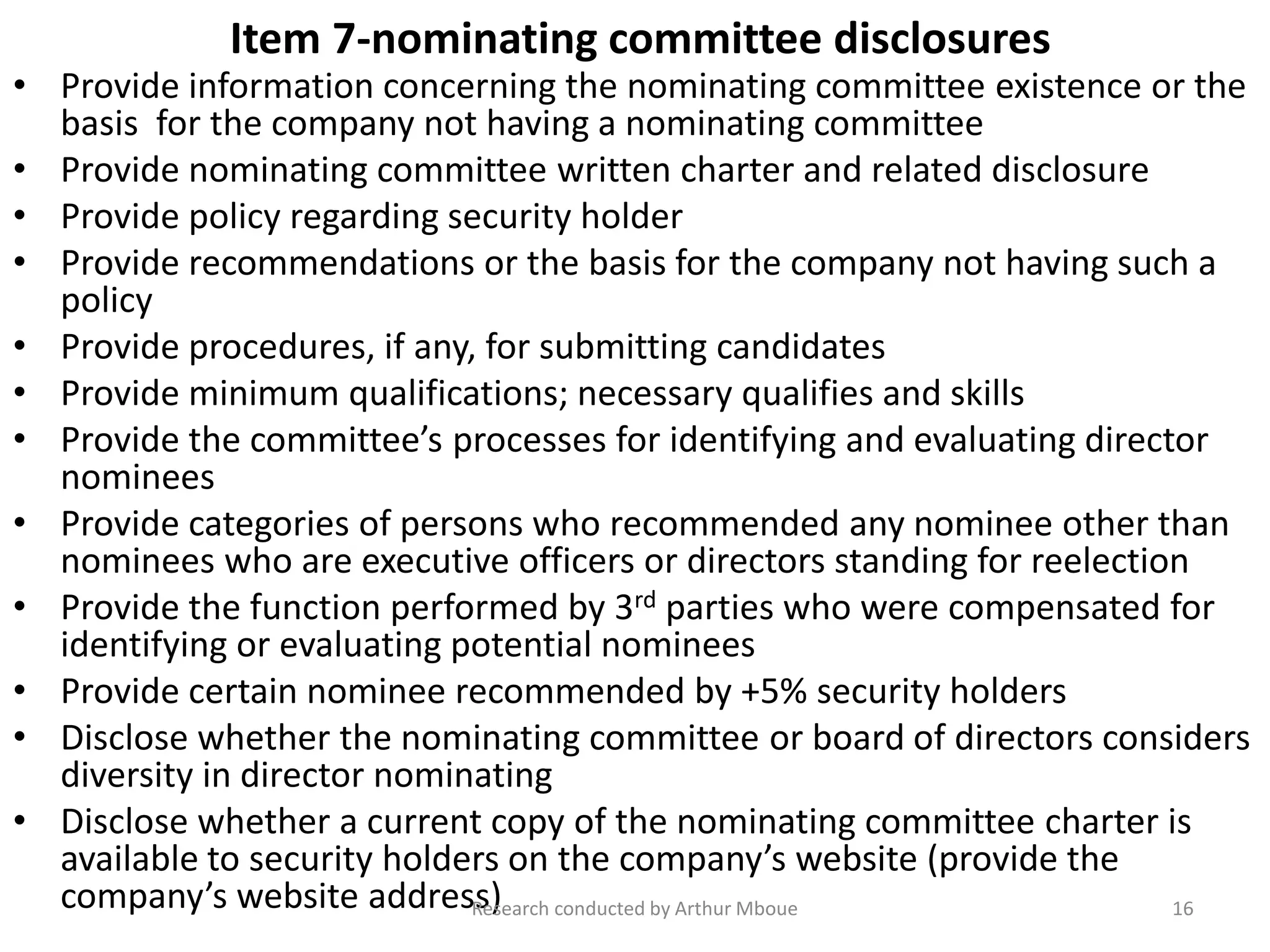 Item 7-nominating committee disclosures
• Provide information concerning the nominating committee existence or the
basis for the company not having a nominating committee
• Provide nominating committee written charter and related disclosure
• Provide policy regarding security holder
• Provide recommendations or the basis for the company not having such a
policy
• Provide procedures, if any, for submitting candidates
• Provide minimum qualifications; necessary qualifies and skills
• Provide the committee’s processes for identifying and evaluating director
nominees
• Provide categories of persons who recommended any nominee other than
nominees who are executive officers or directors standing for reelection
• Provide the function performed by 3rd parties who were compensated for
identifying or evaluating potential nominees
• Provide certain nominee recommended by +5% security holders
• Disclose whether the nominating committee or board of directors considers
diversity in director nominating
• Disclose whether a current copy of the nominating committee charter is
available to security holders on the company’s website (provide the
company’s website address)Research conducted by Arthur Mboue 16
 