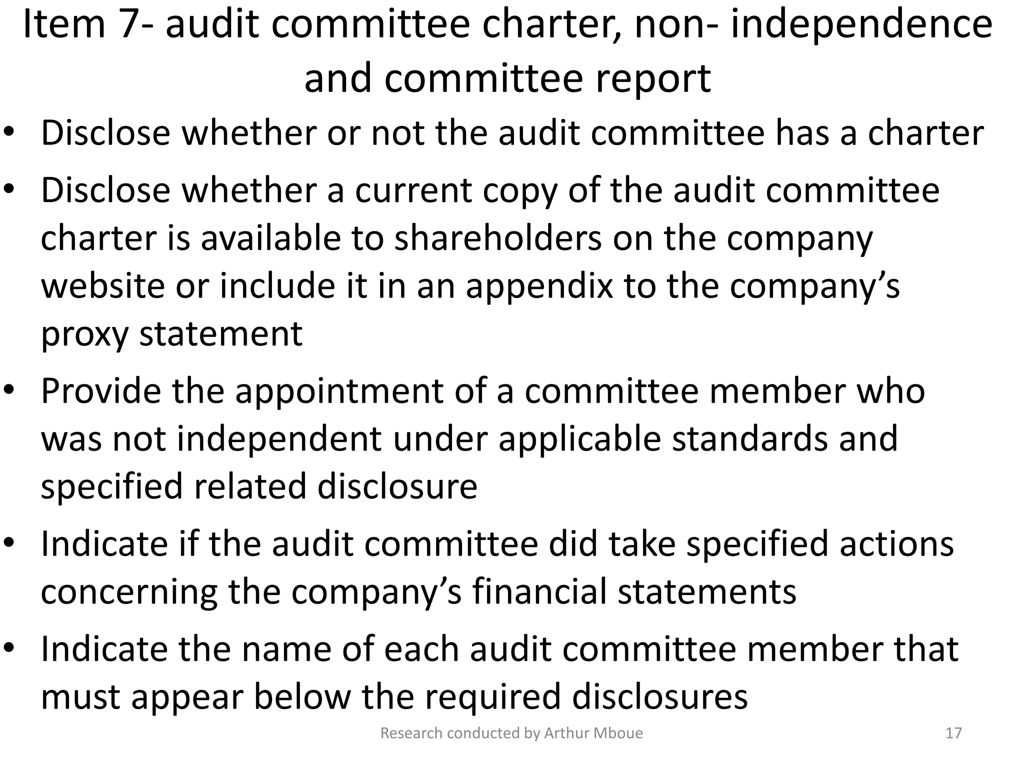 Item 7- audit committee charter, non- independence
and committee report
• Disclose whether or not the audit committee has a charter
• Disclose whether a current copy of the audit committee
charter is available to shareholders on the company
website or include it in an appendix to the company’s
proxy statement
• Provide the appointment of a committee member who
was not independent under applicable standards and
specified related disclosure
• Indicate if the audit committee did take specified actions
concerning the company’s financial statements
• Indicate the name of each audit committee member that
must appear below the required disclosures
Research conducted by Arthur Mboue 17
 