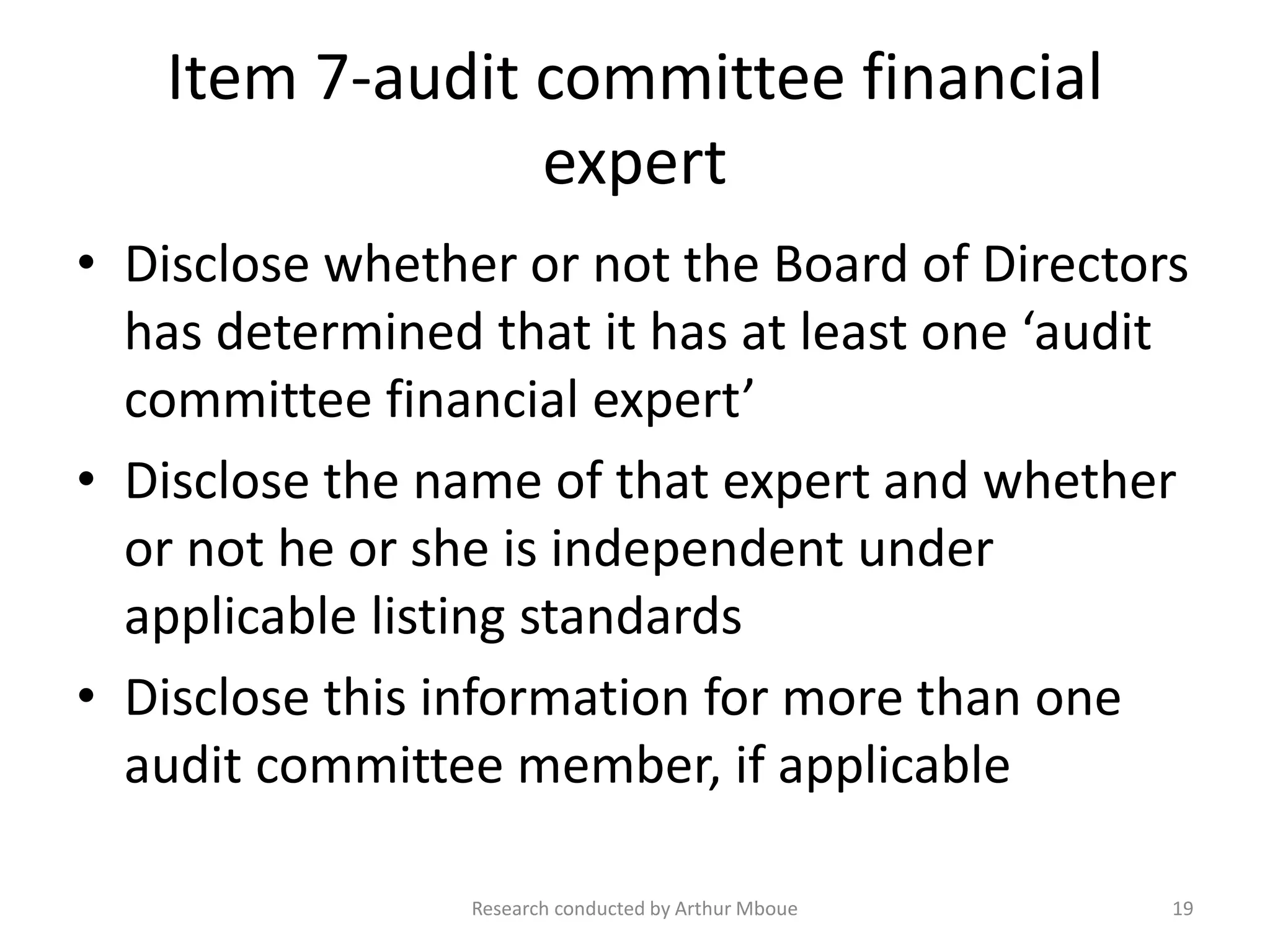 Item 7-audit committee financial
expert
• Disclose whether or not the Board of Directors
has determined that it has at least one ‘audit
committee financial expert’
• Disclose the name of that expert and whether
or not he or she is independent under
applicable listing standards
• Disclose this information for more than one
audit committee member, if applicable
Research conducted by Arthur Mboue 19
 