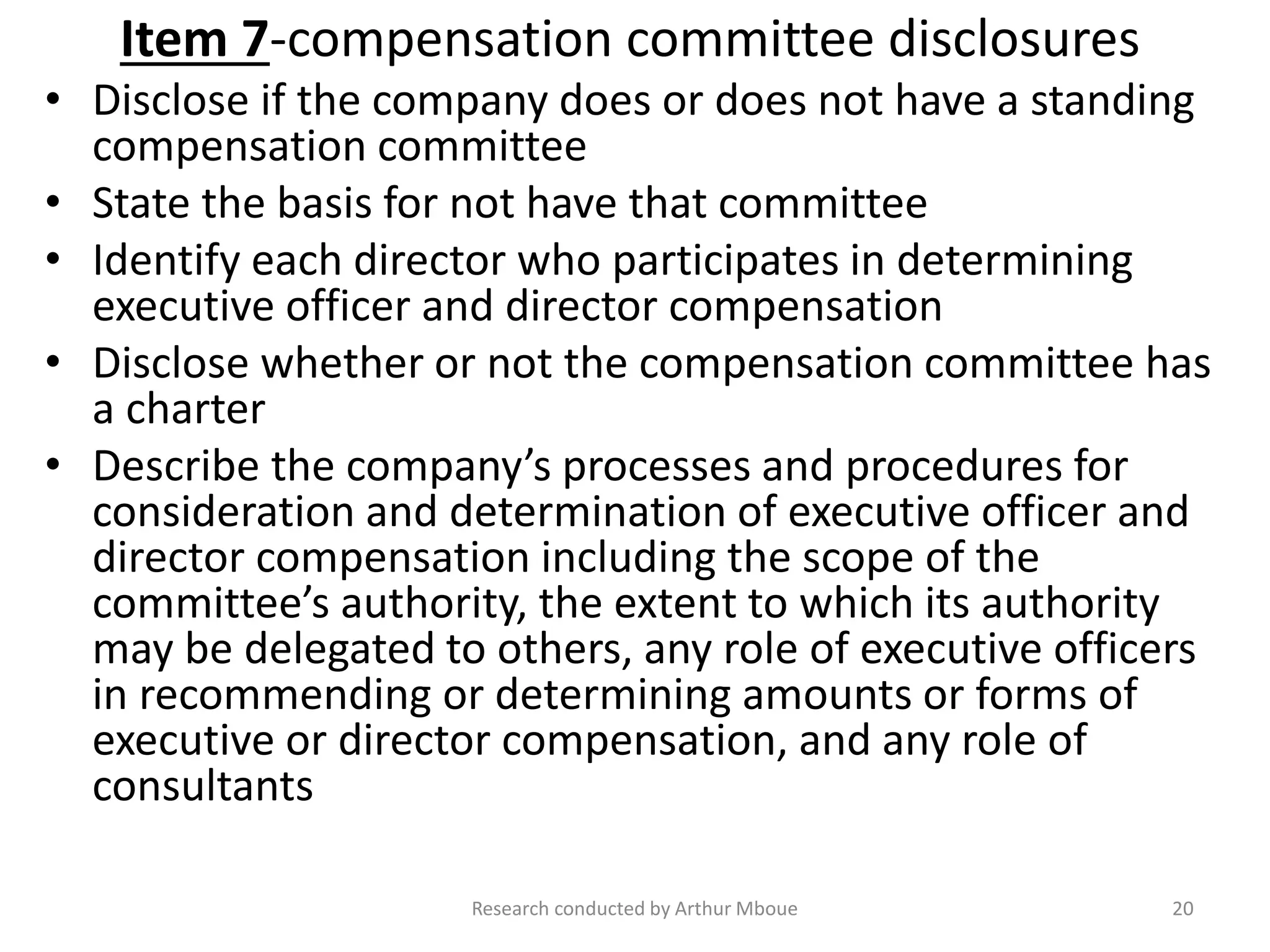 Item 7-compensation committee disclosures
• Disclose if the company does or does not have a standing
compensation committee
• State the basis for not have that committee
• Identify each director who participates in determining
executive officer and director compensation
• Disclose whether or not the compensation committee has
a charter
• Describe the company’s processes and procedures for
consideration and determination of executive officer and
director compensation including the scope of the
committee’s authority, the extent to which its authority
may be delegated to others, any role of executive officers
in recommending or determining amounts or forms of
executive or director compensation, and any role of
consultants
Research conducted by Arthur Mboue 20
 