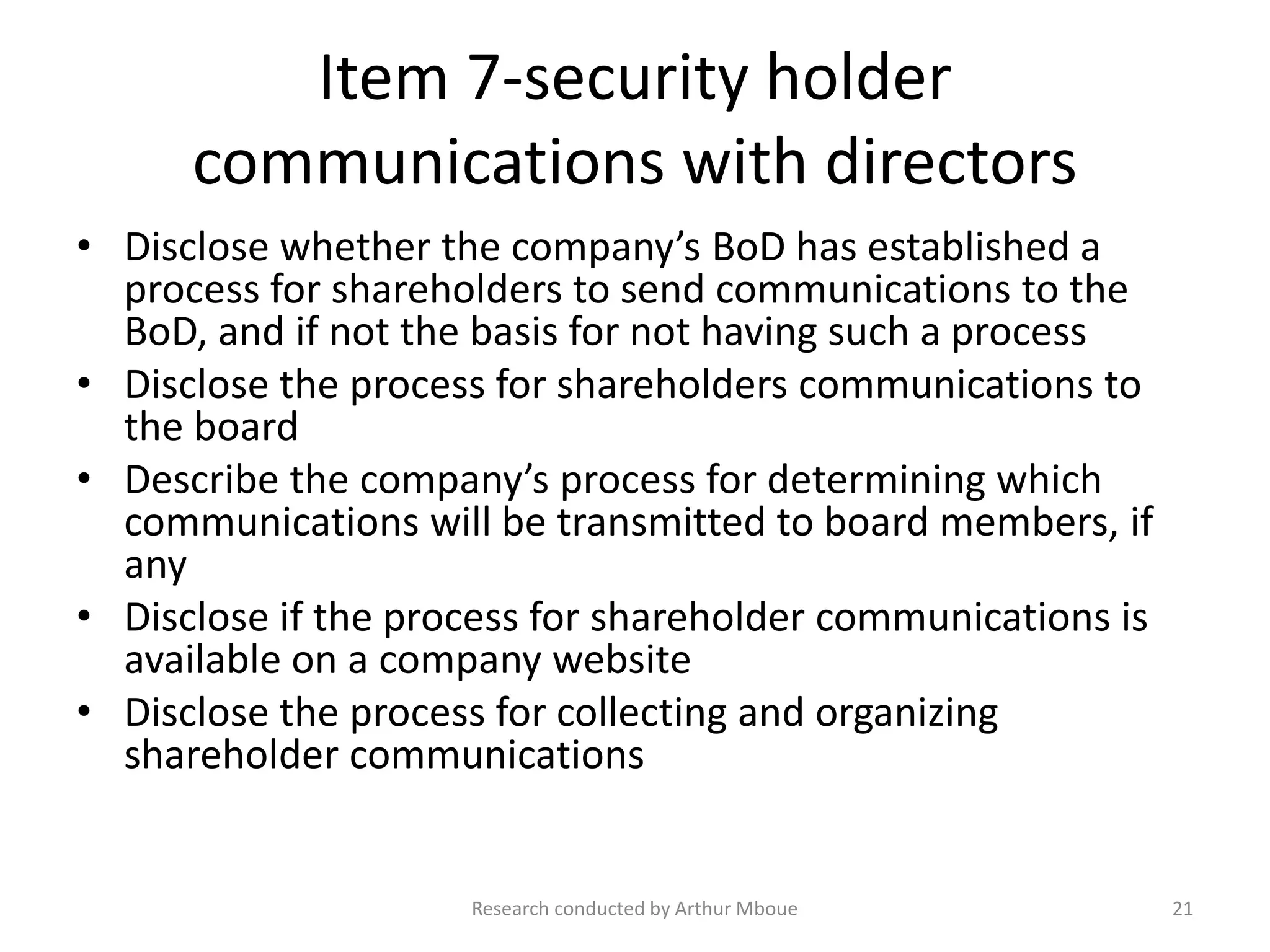 Item 7-security holder
communications with directors
• Disclose whether the company’s BoD has established a
process for shareholders to send communications to the
BoD, and if not the basis for not having such a process
• Disclose the process for shareholders communications to
the board
• Describe the company’s process for determining which
communications will be transmitted to board members, if
any
• Disclose if the process for shareholder communications is
available on a company website
• Disclose the process for collecting and organizing
shareholder communications
Research conducted by Arthur Mboue 21
 