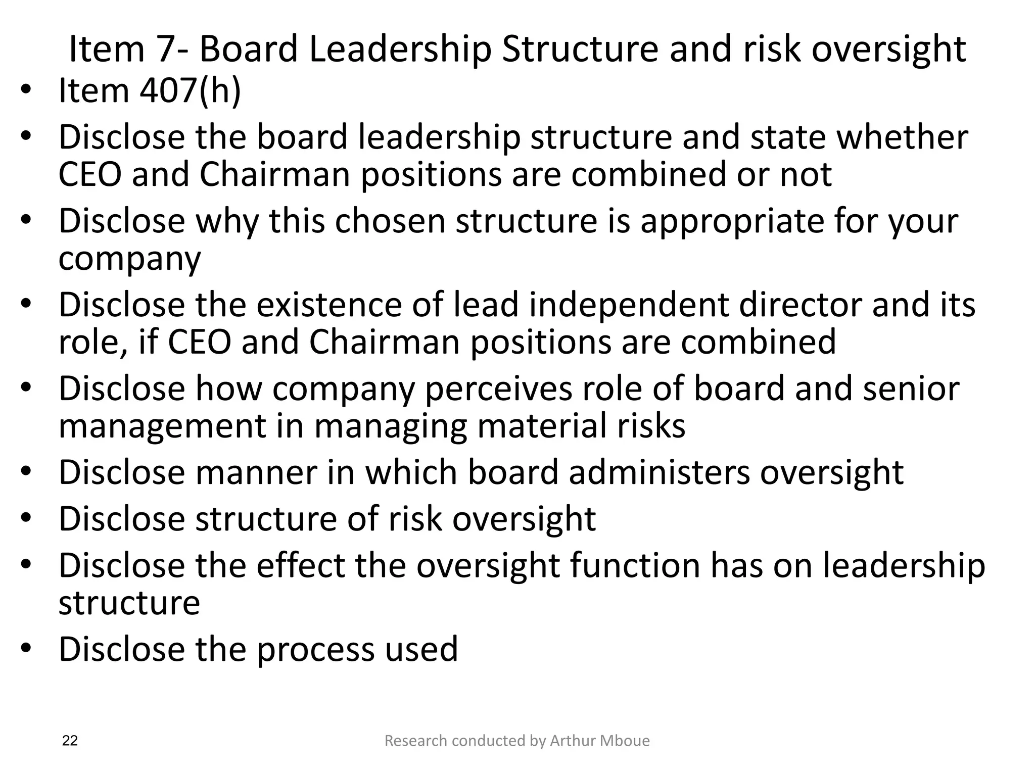 22
Item 7- Board Leadership Structure and risk oversight
• Item 407(h)
• Disclose the board leadership structure and state whether
CEO and Chairman positions are combined or not
• Disclose why this chosen structure is appropriate for your
company
• Disclose the existence of lead independent director and its
role, if CEO and Chairman positions are combined
• Disclose how company perceives role of board and senior
management in managing material risks
• Disclose manner in which board administers oversight
• Disclose structure of risk oversight
• Disclose the effect the oversight function has on leadership
structure
• Disclose the process used
Research conducted by Arthur Mboue
 