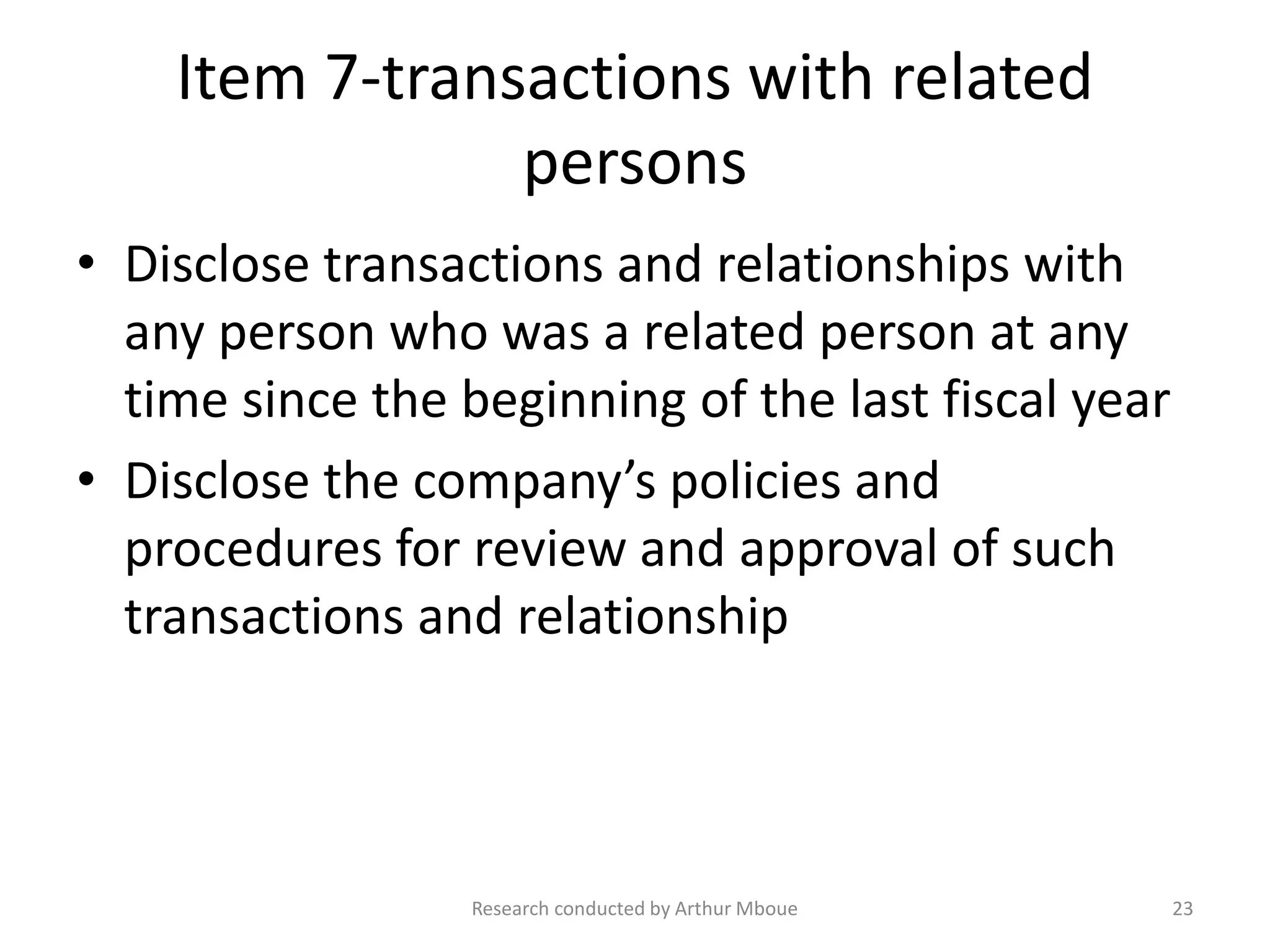 Item 7-transactions with related
persons
• Disclose transactions and relationships with
any person who was a related person at any
time since the beginning of the last fiscal year
• Disclose the company’s policies and
procedures for review and approval of such
transactions and relationship
Research conducted by Arthur Mboue 23
 
