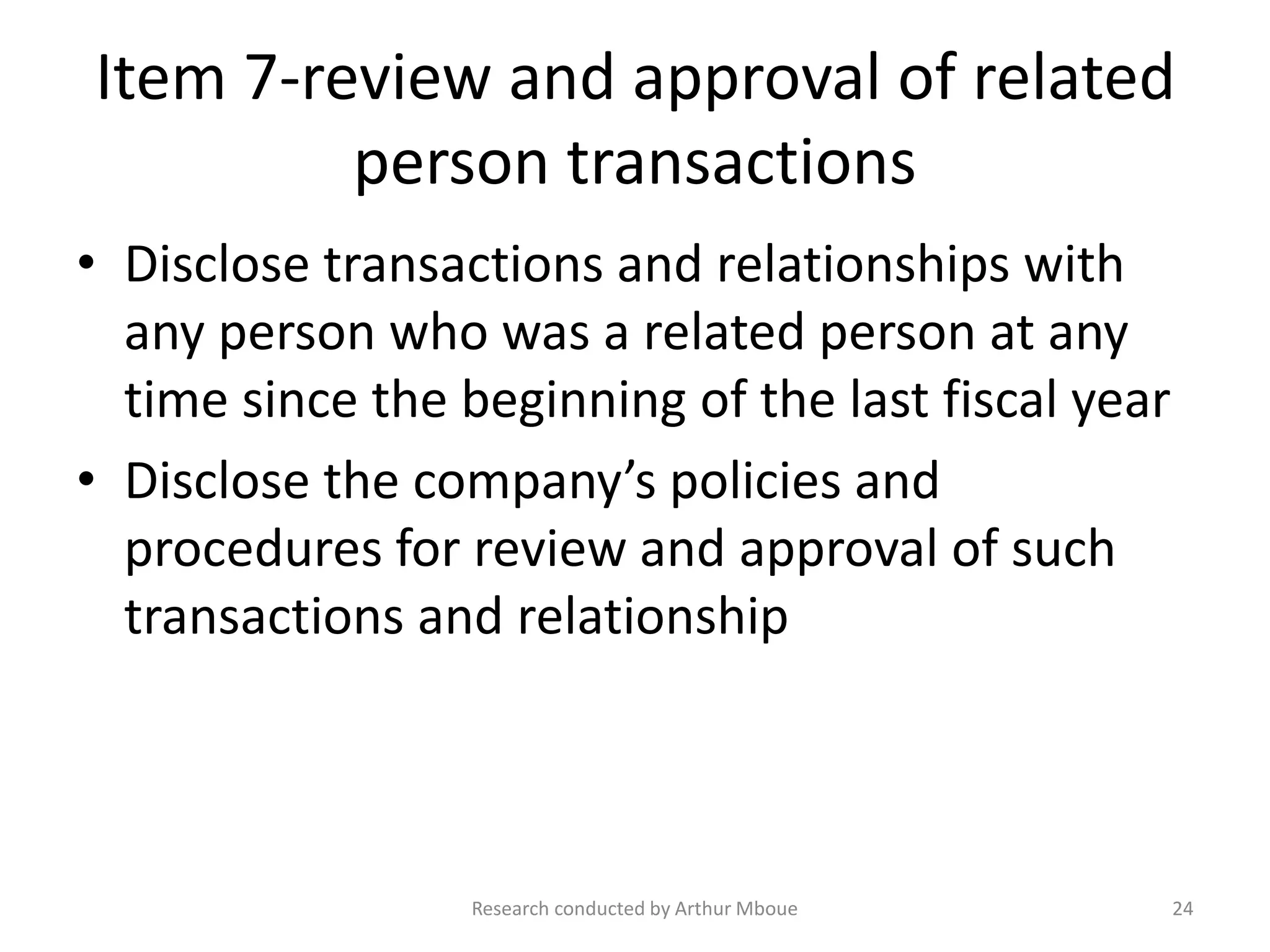 Item 7-review and approval of related
person transactions
• Disclose transactions and relationships with
any person who was a related person at any
time since the beginning of the last fiscal year
• Disclose the company’s policies and
procedures for review and approval of such
transactions and relationship
Research conducted by Arthur Mboue 24
 