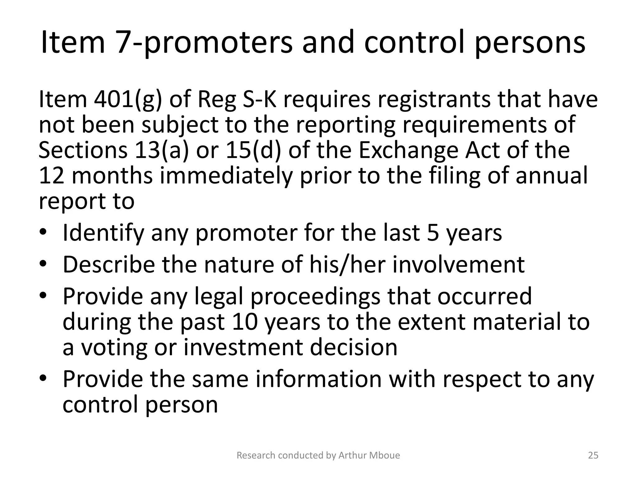 Item 7-promoters and control persons
Item 401(g) of Reg S-K requires registrants that have
not been subject to the reporting requirements of
Sections 13(a) or 15(d) of the Exchange Act of the
12 months immediately prior to the filing of annual
report to
• Identify any promoter for the last 5 years
• Describe the nature of his/her involvement
• Provide any legal proceedings that occurred
during the past 10 years to the extent material to
a voting or investment decision
• Provide the same information with respect to any
control person
Research conducted by Arthur Mboue 25
 